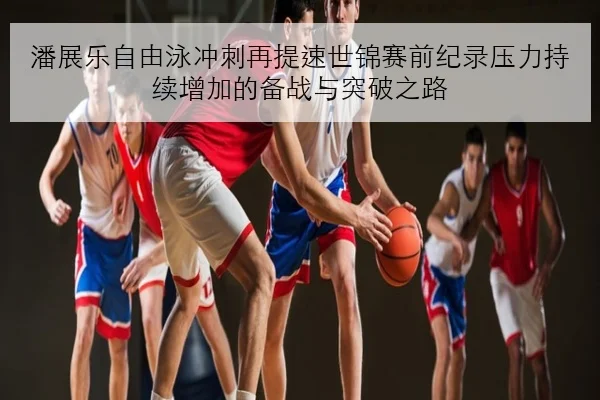 潘展乐自由泳冲刺再提速世锦赛前纪录压力持续增加的备战与突破之路（bet365sportsbook）